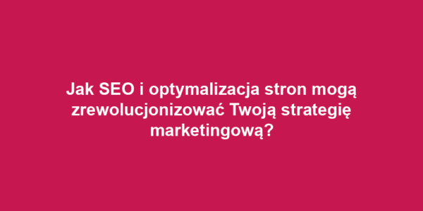 Jak SEO i optymalizacja stron mogą zrewolucjonizować Twoją strategię marketingową?