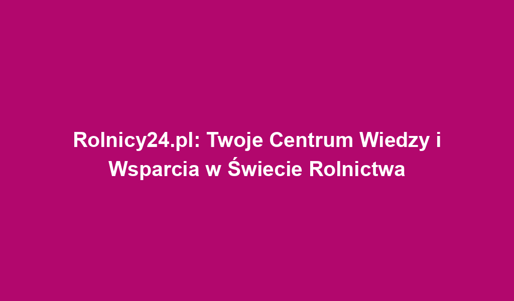 Rolnicy24.pl: Twoje Centrum Wiedzy i Wsparcia w Świecie Rolnictwa