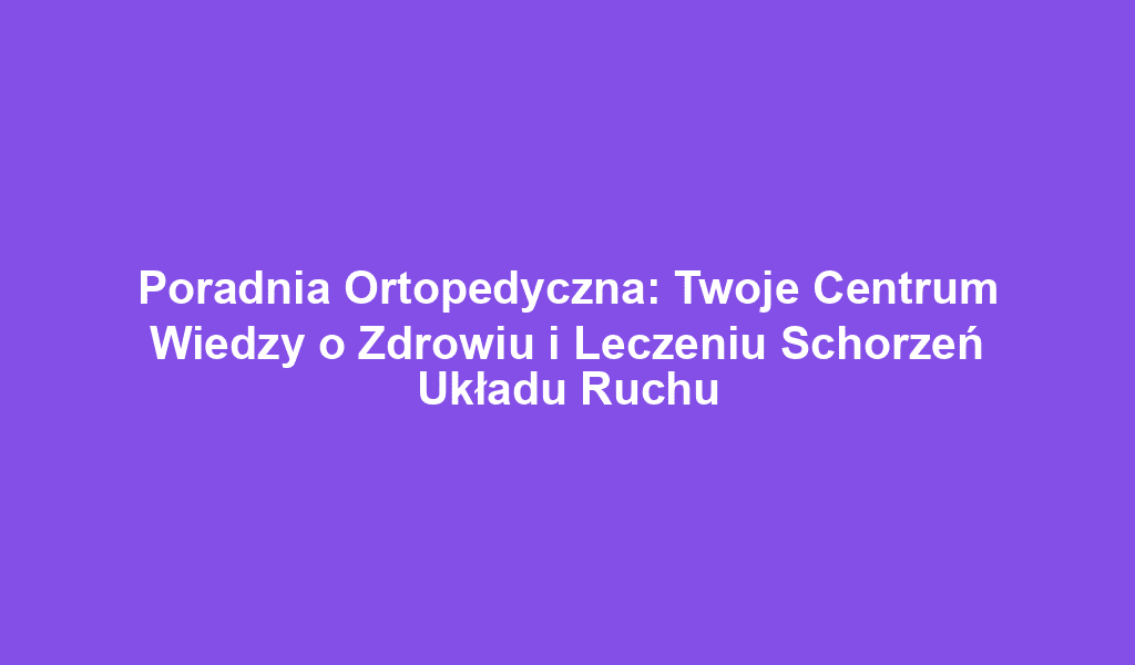 Poradnia Ortopedyczna: Twoje Centrum Wiedzy o Zdrowiu i Leczeniu Schorzeń Układu Ruchu