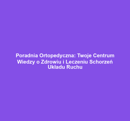 Poradnia Ortopedyczna: Twoje Centrum Wiedzy o Zdrowiu i Leczeniu Schorzeń Układu Ruchu