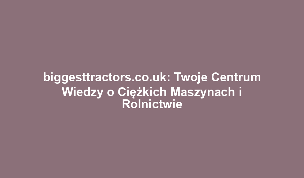 biggesttractors.co.uk: Twoje Centrum Wiedzy o Ciężkich Maszynach i Rolnictwie