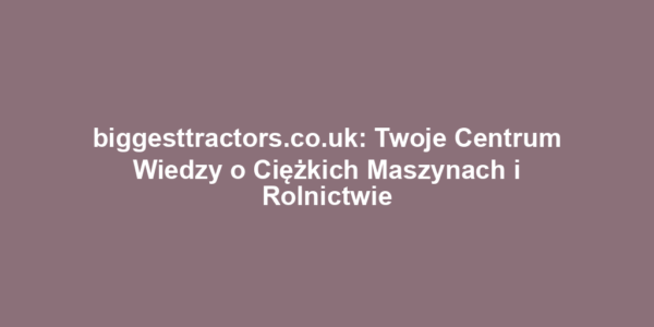 biggesttractors.co.uk: Twoje Centrum Wiedzy o Ciężkich Maszynach i Rolnictwie