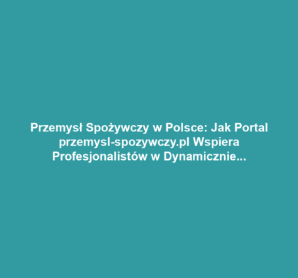 Przemysł Spożywczy w Polsce: Jak Portal przemysl-spozywczy.pl Wspiera Profesjonalistów w Dynamicznie Zmieniającej się Branży