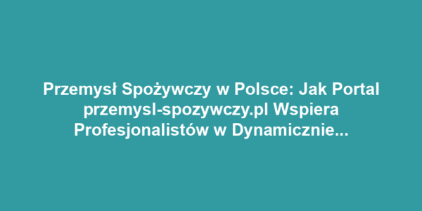 Przemysł Spożywczy w Polsce: Jak Portal przemysl-spozywczy.pl Wspiera Profesjonalistów w Dynamicznie Zmieniającej się Branży