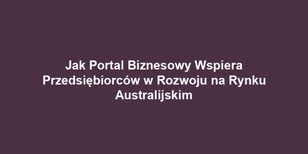 Jak Portal Biznesowy Wspiera Przedsiębiorców w Rozwoju na Rynku Australijskim