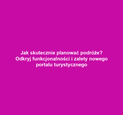 Jak skutecznie planować podróże? Odkryj funkcjonalności i zalety nowego portalu turystycznego