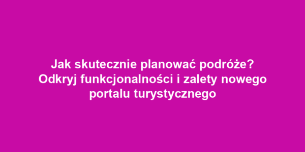 Jak skutecznie planować podróże? Odkryj funkcjonalności i zalety nowego portalu turystycznego