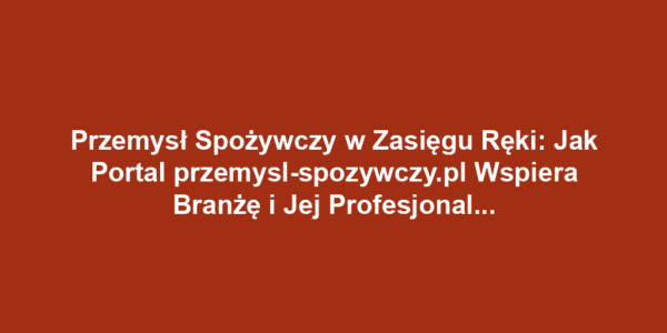 Przemysł Spożywczy w Zasięgu Ręki: Jak Portal przemysl-spozywczy.pl Wspiera Branżę i Jej Profesjonalistów