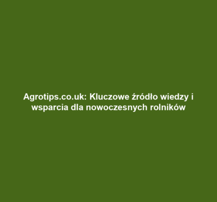 Agrotips.co.uk: Kluczowe źródło wiedzy i wsparcia dla nowoczesnych rolników