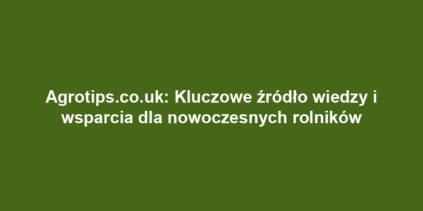 Agrotips.co.uk: Kluczowe źródło wiedzy i wsparcia dla nowoczesnych rolników