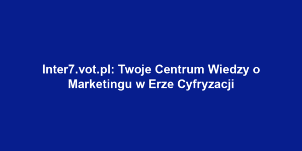 Inter7.vot.pl: Twoje Centrum Wiedzy o Marketingu w Erze Cyfryzacji