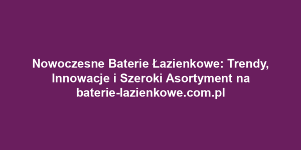 Nowoczesne Baterie Łazienkowe: Trendy, Innowacje i Szeroki Asortyment na baterie-lazienkowe.com.pl