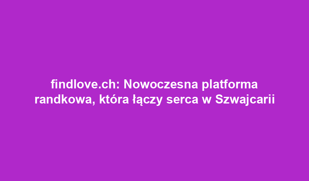 findlove.ch: Nowoczesna platforma randkowa, która łączy serca w Szwajcarii