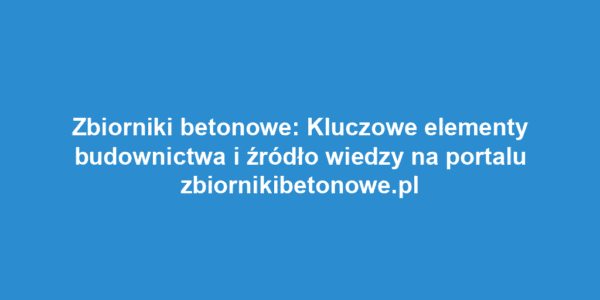 Zbiorniki betonowe: Kluczowe elementy budownictwa i źródło wiedzy na portalu zbiornikibetonowe.pl