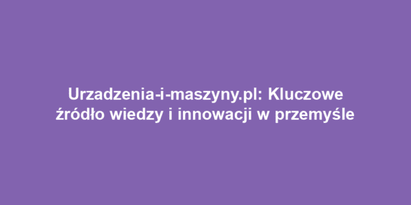 Urzadzenia-i-maszyny.pl: Kluczowe źródło wiedzy i innowacji w przemyśle