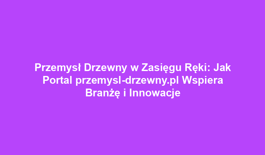 Przemysł Drzewny w Zasięgu Ręki: Jak Portal przemysl-drzewny.pl Wspiera Branżę i Innowacje