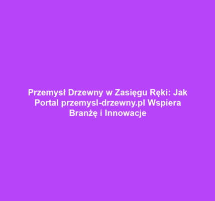 Przemysł Drzewny w Zasięgu Ręki: Jak Portal przemysl-drzewny.pl Wspiera Branżę i Innowacje