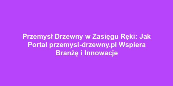 Przemysł Drzewny w Zasięgu Ręki: Jak Portal przemysl-drzewny.pl Wspiera Branżę i Innowacje