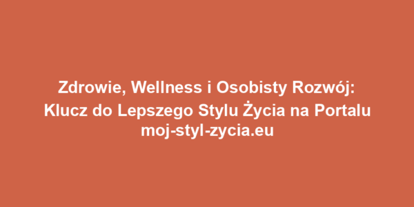 Zdrowie, Wellness i Osobisty Rozwój: Klucz do Lepszego Stylu Życia na Portalu moj-styl-zycia.eu