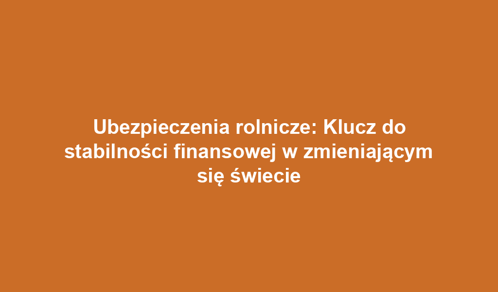 Ubezpieczenia rolnicze: Klucz do stabilności finansowej w zmieniającym się świecie