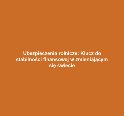 Ubezpieczenia rolnicze: Klucz do stabilności finansowej w zmieniającym się świecie