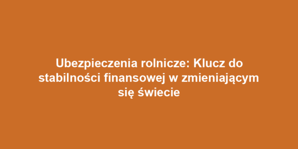 Ubezpieczenia rolnicze: Klucz do stabilności finansowej w zmieniającym się świecie