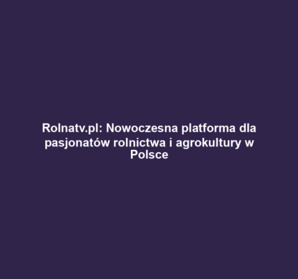 Rolnatv.pl: Nowoczesna platforma dla pasjonatów rolnictwa i agrokultury w Polsce