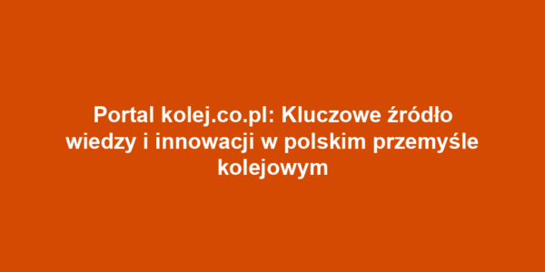 Portal kolej.co.pl: Kluczowe źródło wiedzy i innowacji w polskim przemyśle kolejowym