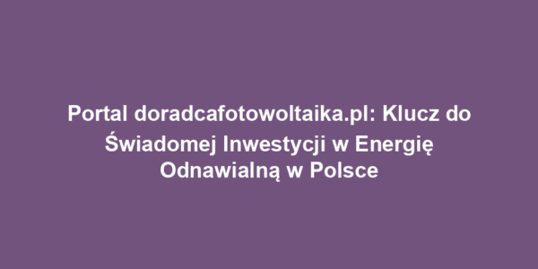 Portal doradcafotowoltaika.pl: Klucz do Świadomej Inwestycji w Energię Odnawialną w Polsce