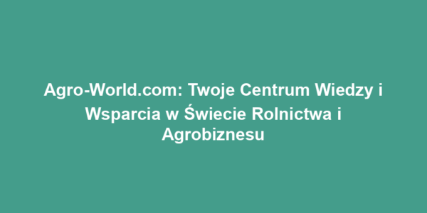 Agro-World.com: Twoje Centrum Wiedzy i Wsparcia w Świecie Rolnictwa i Agrobiznesu