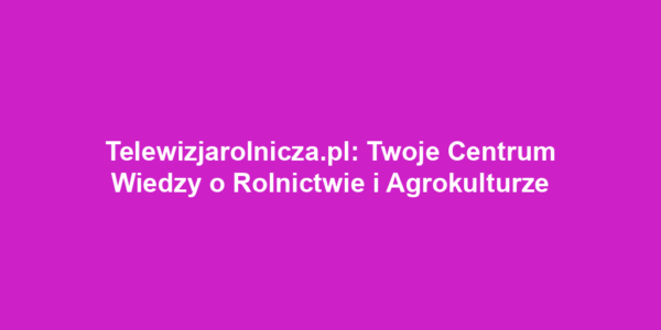 Telewizjarolnicza.pl: Twoje Centrum Wiedzy o Rolnictwie i Agrokulturze