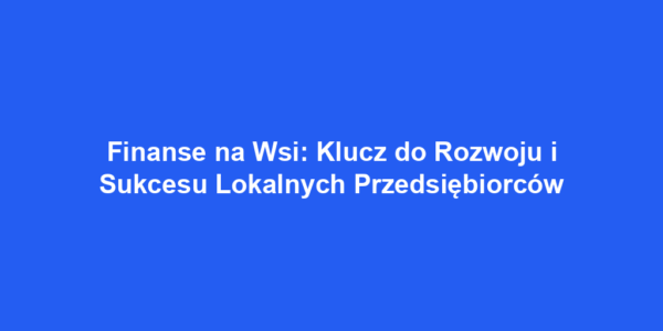 Finanse na Wsi: Klucz do Rozwoju i Sukcesu Lokalnych Przedsiębiorców