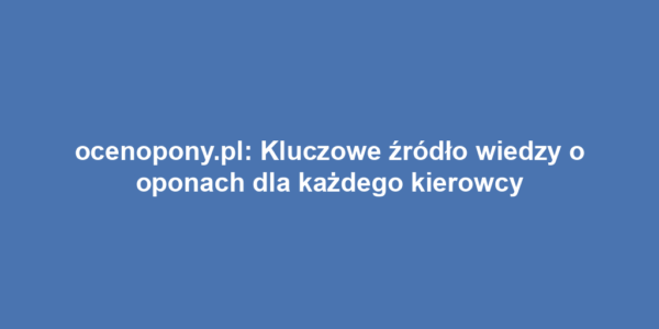 ocenopony.pl: Kluczowe źródło wiedzy o oponach dla każdego kierowcy