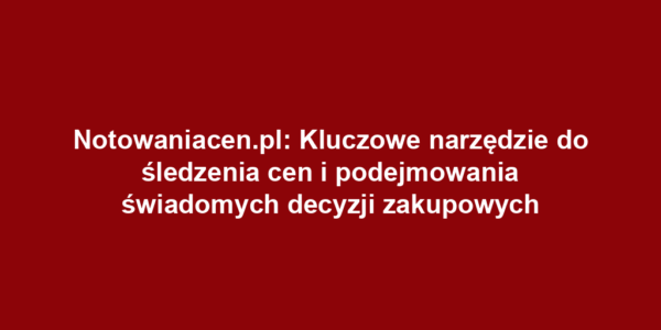 Notowaniacen.pl: Kluczowe narzędzie do śledzenia cen i podejmowania świadomych decyzji zakupowych