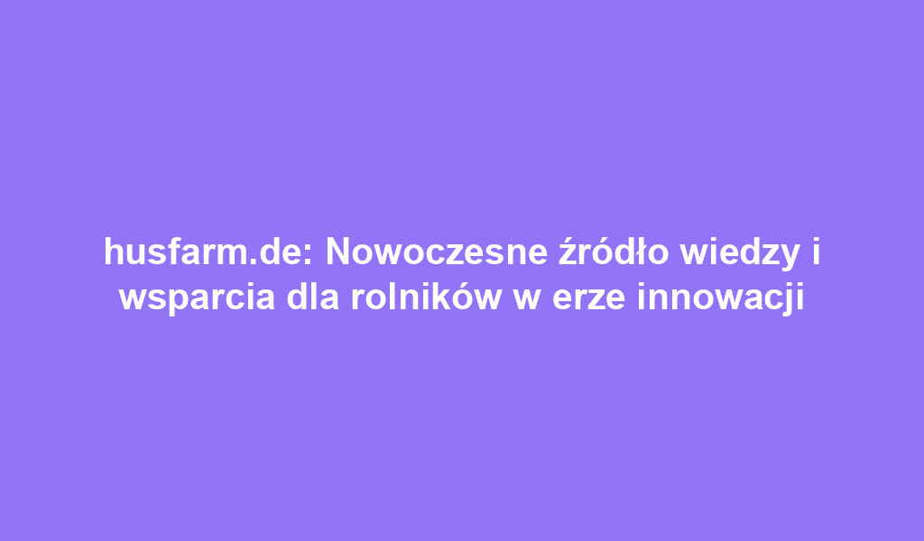 husfarm.de: Nowoczesne źródło wiedzy i wsparcia dla rolników w erze innowacji