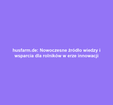 husfarm.de: Nowoczesne źródło wiedzy i wsparcia dla rolników w erze innowacji