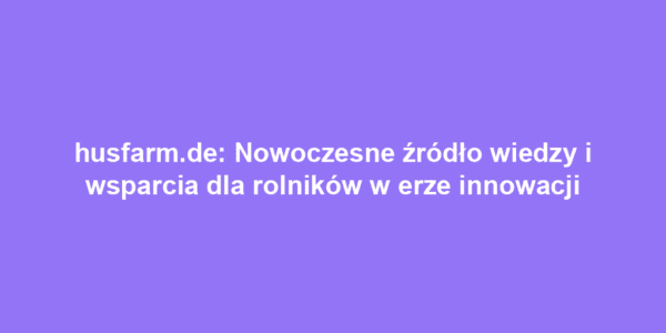 husfarm.de: Nowoczesne źródło wiedzy i wsparcia dla rolników w erze innowacji