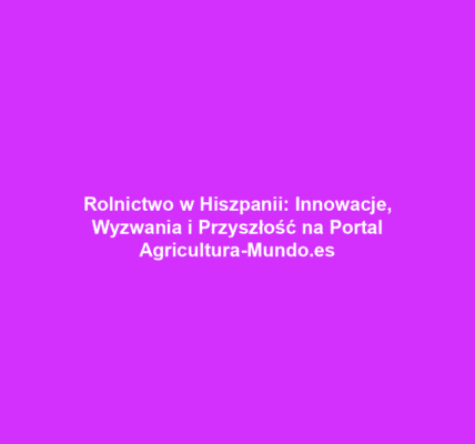 Rolnictwo w Hiszpanii: Innowacje, Wyzwania i Przyszłość na Portal Agricultura-Mundo.es
