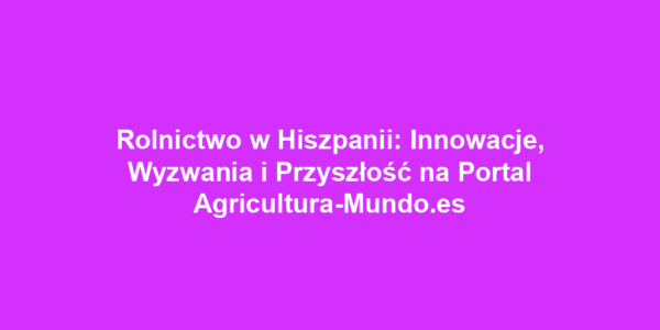 Rolnictwo w Hiszpanii: Innowacje, Wyzwania i Przyszłość na Portal Agricultura-Mundo.es