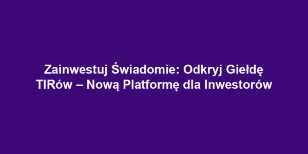 Zainwestuj Świadomie: Odkryj Giełdę TIRów – Nową Platformę dla Inwestorów