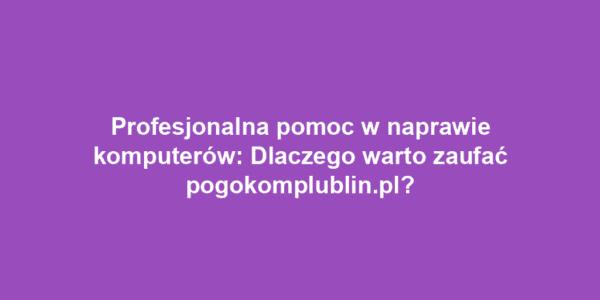 Profesjonalna pomoc w naprawie komputerów: Dlaczego warto zaufać pogokomplublin.pl?