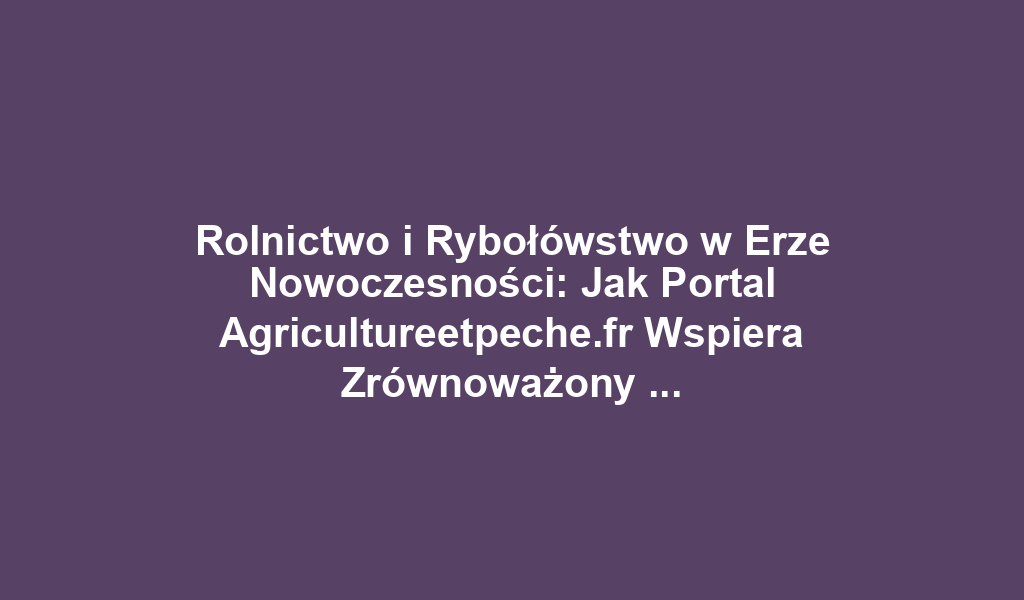 Rolnictwo i Rybołówstwo w Erze Nowoczesności: Jak Portal Agricultureetpeche.fr Wspiera Zrównoważony Rozwój i Innowacje