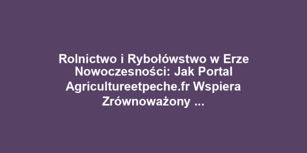 Rolnictwo i Rybołówstwo w Erze Nowoczesności: Jak Portal Agricultureetpeche.fr Wspiera Zrównoważony Rozwój i Innowacje