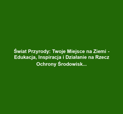 Świat Przyrody: Twoje Miejsce na Ziemi - Edukacja, Inspiracja i Działanie na Rzecz Ochrony Środowiska