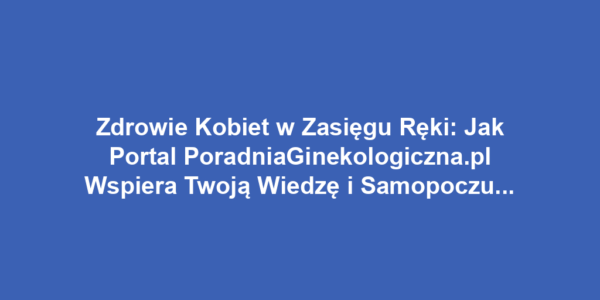 Zdrowie Kobiet w Zasięgu Ręki: Jak Portal PoradniaGinekologiczna.pl Wspiera Twoją Wiedzę i Samopoczucie