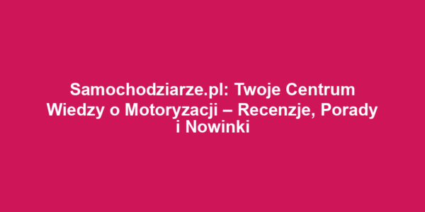 Samochodziarze.pl: Twoje Centrum Wiedzy o Motoryzacji – Recenzje, Porady i Nowinki