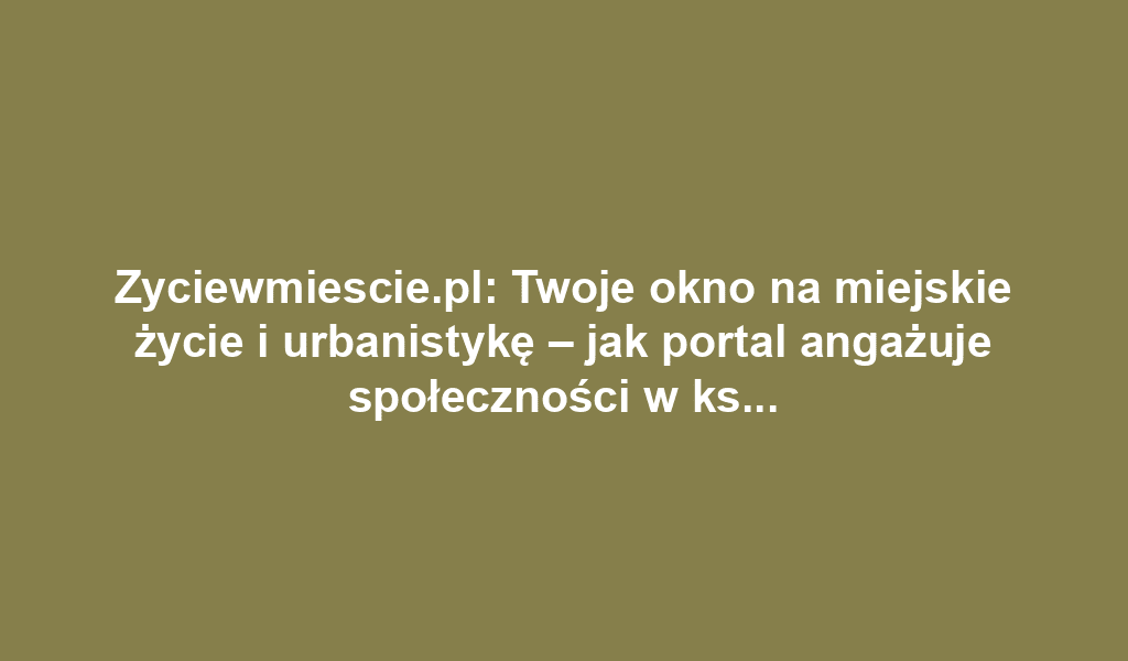 Zyciewmiescie.pl: Twoje okno na miejskie życie i urbanistykę – jak portal angażuje społeczności w kształtowanie przestrzeni miejskiej