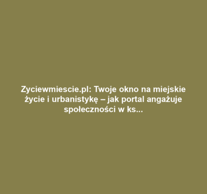 Zyciewmiescie.pl: Twoje okno na miejskie życie i urbanistykę – jak portal angażuje społeczności w kształtowanie przestrzeni miejskiej