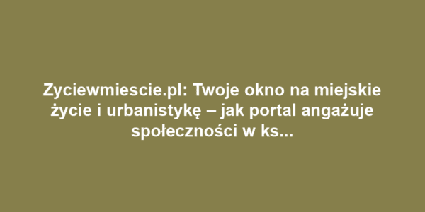 Zyciewmiescie.pl: Twoje okno na miejskie życie i urbanistykę – jak portal angażuje społeczności w kształtowanie przestrzeni miejskiej