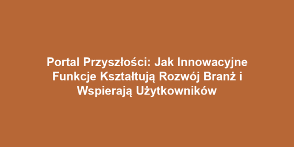 Portal Przyszłości: Jak Innowacyjne Funkcje Kształtują Rozwój Branż i Wspierają Użytkowników